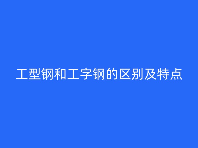 工型鋼和工字鋼的區(qū)別及特點