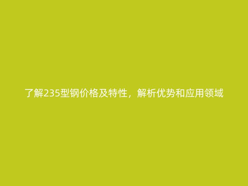 了解235型鋼價(jià)格及特性，解析優(yōu)勢和應(yīng)用領(lǐng)域