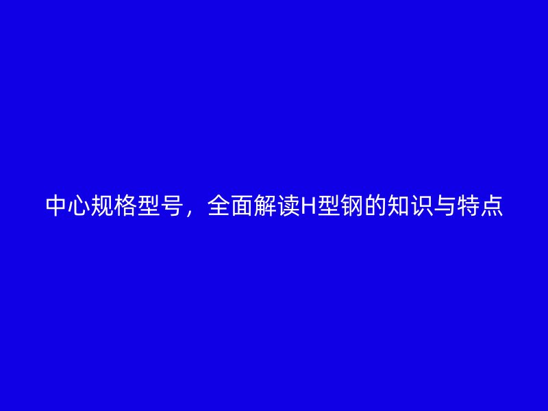 中心規(guī)格型號，全面解讀H型鋼的知識與特點
