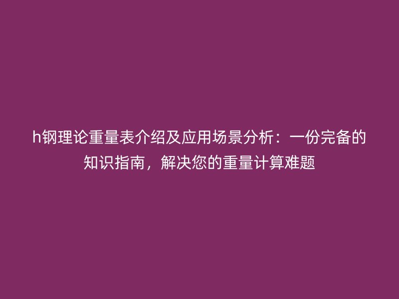 h鋼理論重量表介紹及應(yīng)用場(chǎng)景分析：一份完備的知識(shí)指南，解決您的重量計(jì)算難題