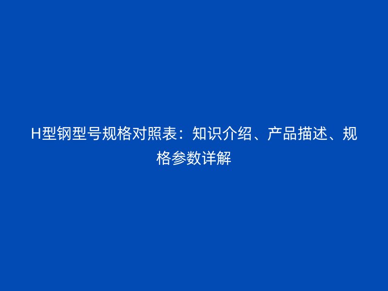 H型鋼型號(hào)規(guī)格對(duì)照表：知識(shí)介紹、產(chǎn)品描述、規(guī)格參數(shù)詳解