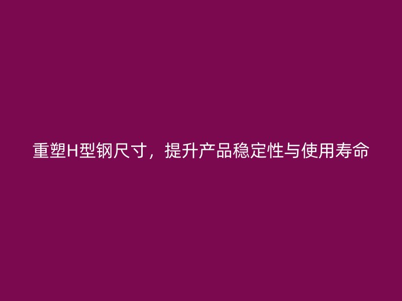重塑H型鋼尺寸，提升產(chǎn)品穩(wěn)定性與使用壽命