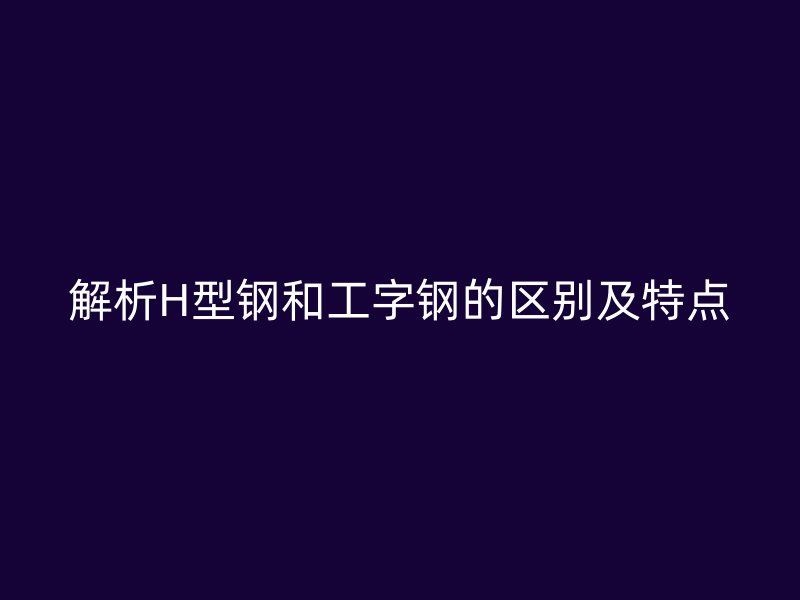 解析H型鋼和工字鋼的區(qū)別及特點(diǎn)