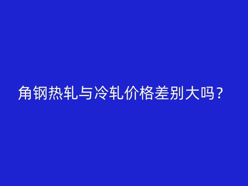 角鋼熱軋與冷軋價(jià)格差別大嗎？