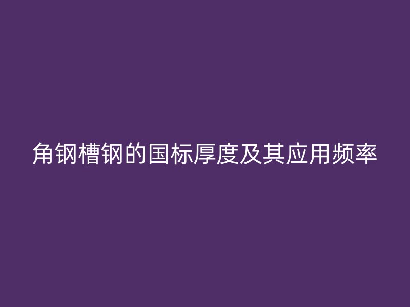 角鋼槽鋼的國標(biāo)厚度及其應(yīng)用頻率
