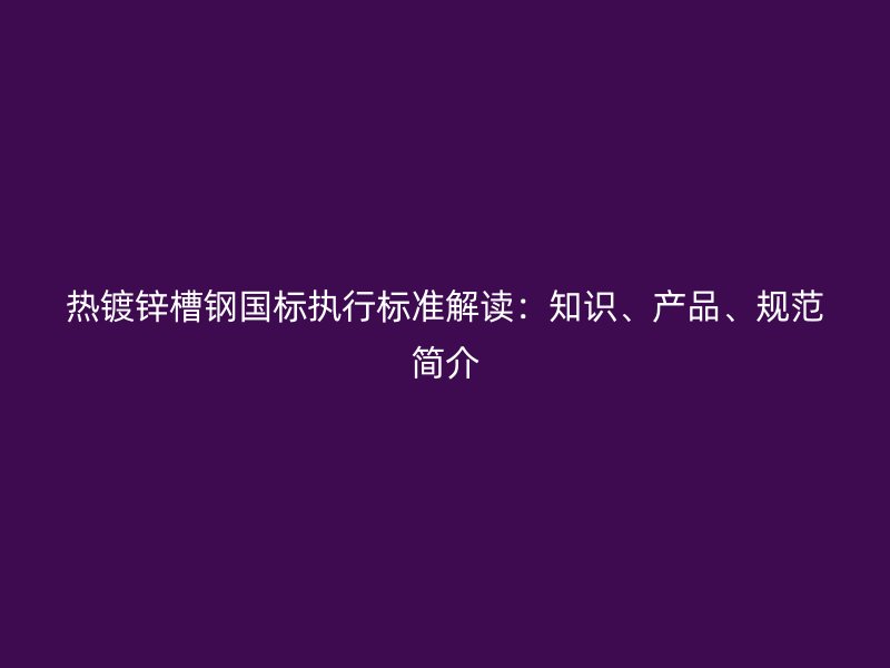熱鍍鋅槽鋼國標執(zhí)行標準解讀：知識、產(chǎn)品、規(guī)范簡介
