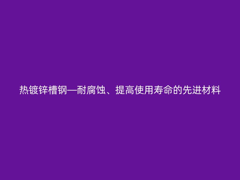 熱鍍鋅槽鋼—耐腐蝕、提高使用壽命的先進(jìn)材料