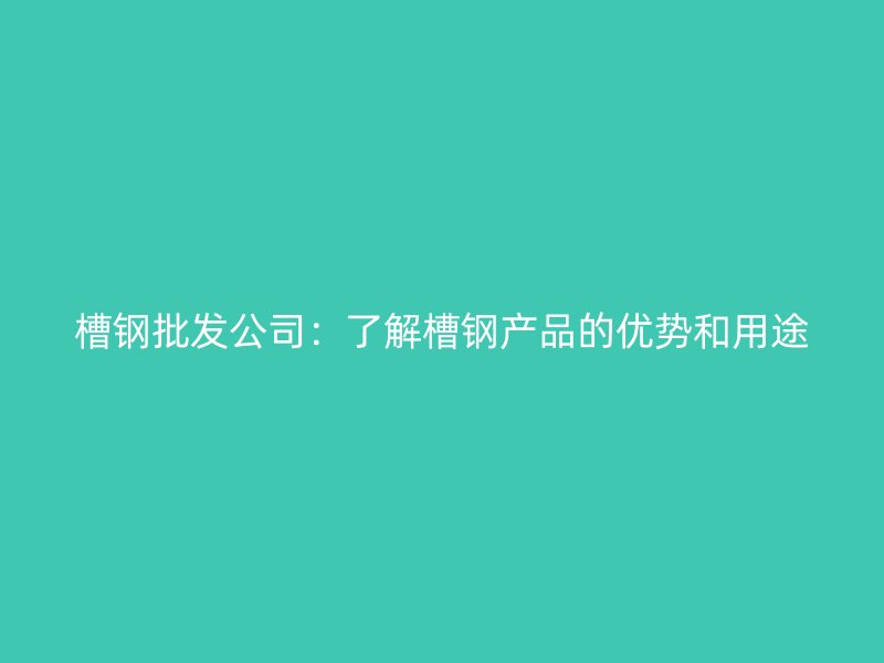 槽鋼批發(fā)公司：了解槽鋼產(chǎn)品的優(yōu)勢和用途