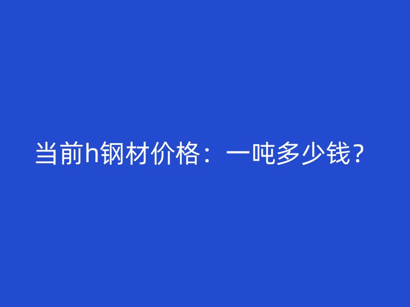 當(dāng)前h鋼材價格：一噸多少錢？
