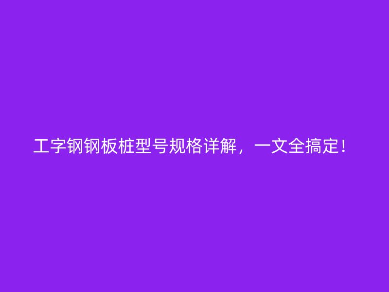 工字鋼鋼板樁型號(hào)規(guī)格詳解，一文全搞定！