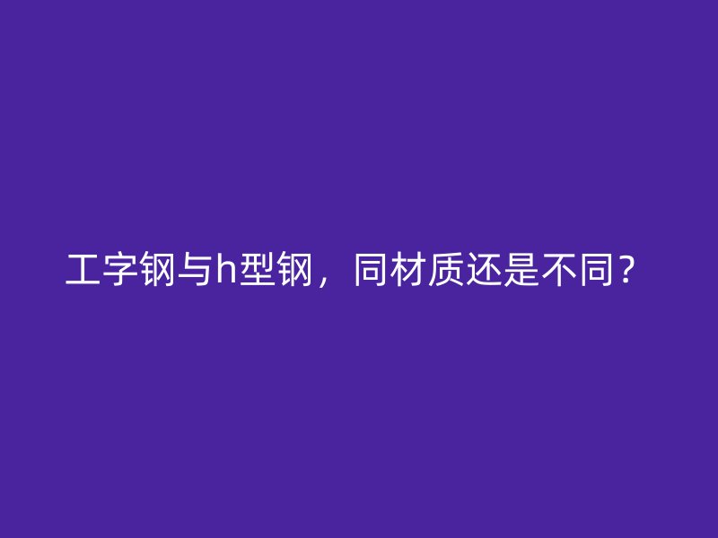 工字鋼與h型鋼，同材質(zhì)還是不同？