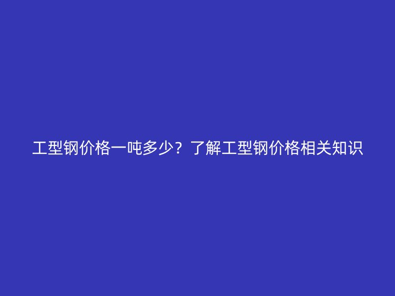 工型鋼價(jià)格一噸多少？了解工型鋼價(jià)格相關(guān)知識(shí)