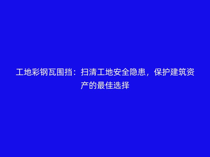 工地彩鋼瓦圍擋：掃清工地安全隱患，保護(hù)建筑資產(chǎn)的最佳選擇