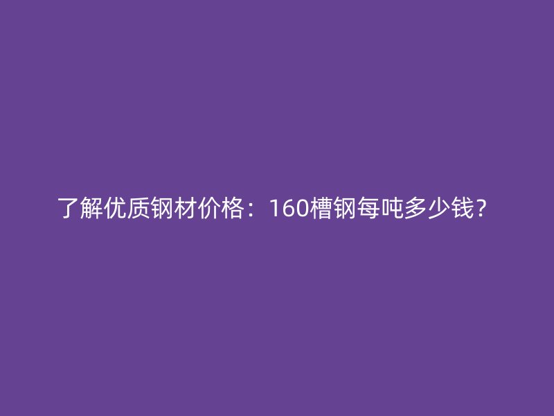 了解優(yōu)質(zhì)鋼材價格：160槽鋼每噸多少錢？