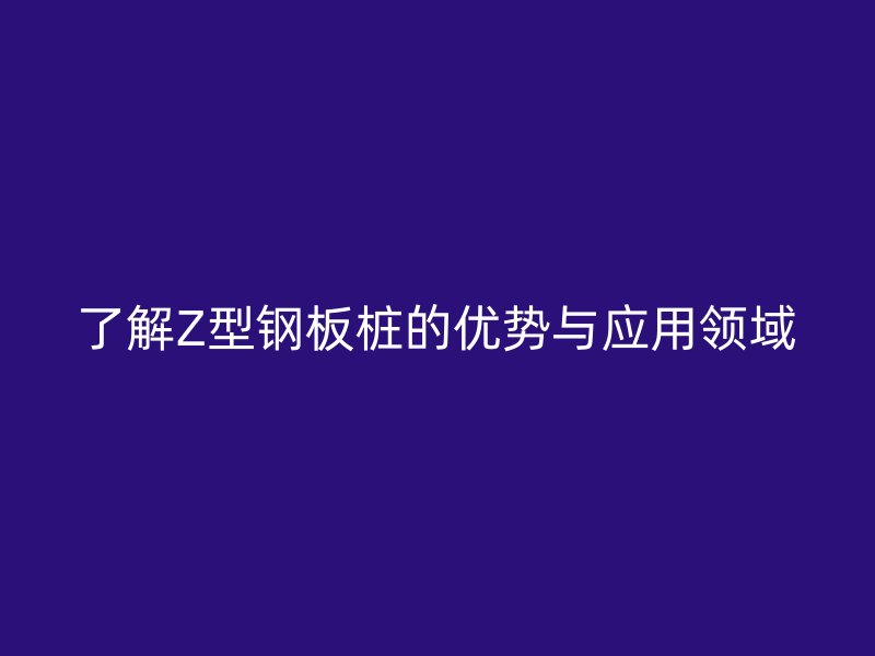 了解Z型鋼板樁的優(yōu)勢與應(yīng)用領(lǐng)域