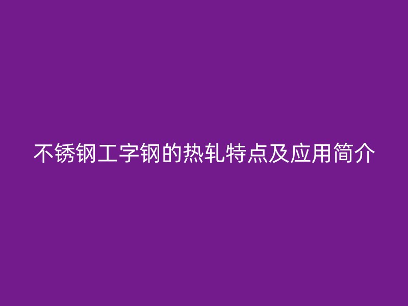 不銹鋼工字鋼的熱軋?zhí)攸c(diǎn)及應(yīng)用簡介