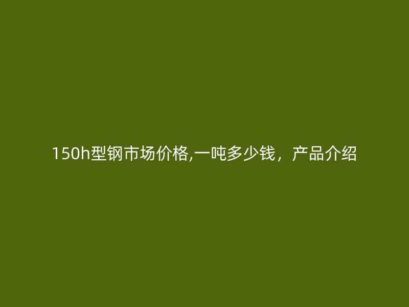 150h型鋼市場價格,一噸多少錢，產(chǎn)品介紹
