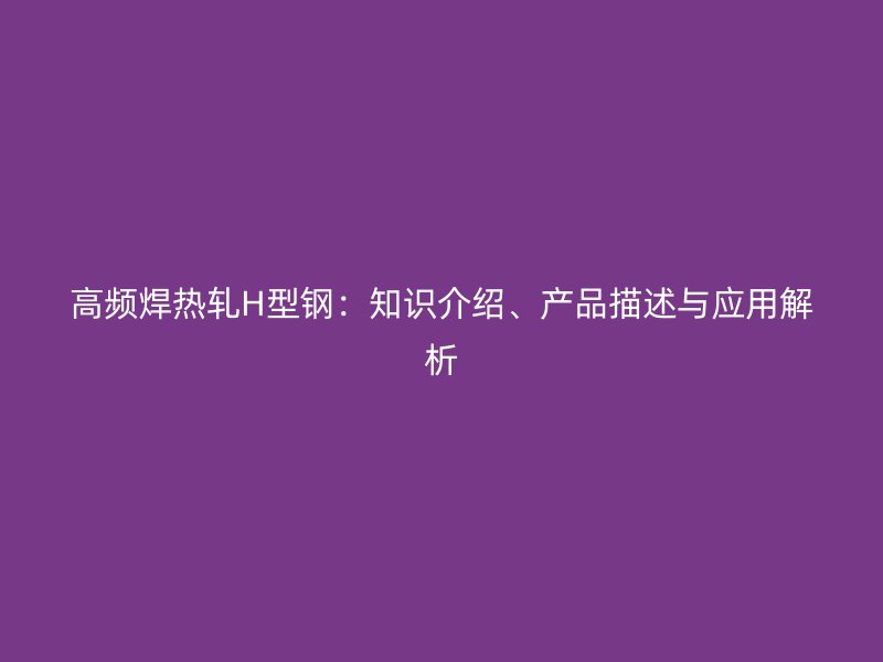 高頻焊熱軋H型鋼：知識(shí)介紹、產(chǎn)品描述與應(yīng)用解析