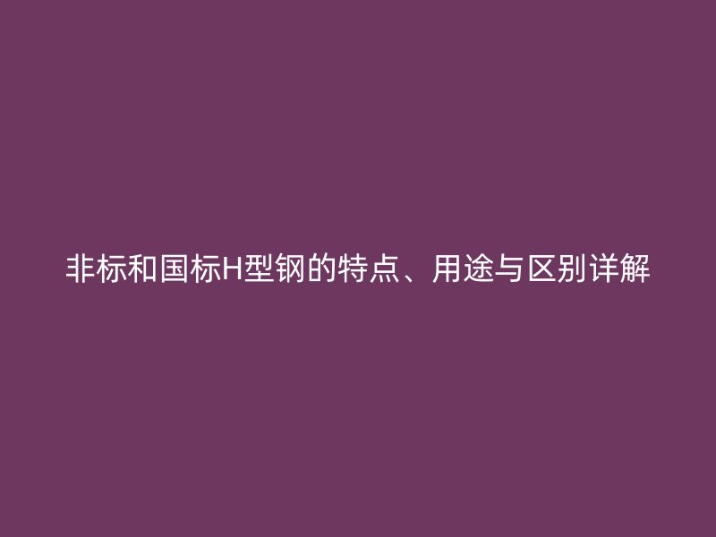 非標(biāo)和國標(biāo)H型鋼的特點、用途與區(qū)別詳解